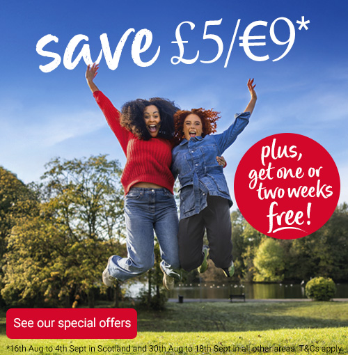 Autumn campaign - Save £5/€9* when you join plus, get one or two weeks free! See our special offers *16th August to 4th September in Scotland and 30th August to 18th September in all other areas. Terms and conditions apply.