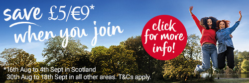 Autumn campaign - Save £5/€9* when you join *16th August to 4th September in Scotland and 30th August to 18th September in all other areas. Terms and conditions apply. Click for more info!